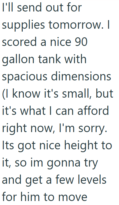 I'll send out for supplies tomorrow. I scored a nice 90 gallon tank with spacious dimensions (I know it's small, but it's what I can afford right now, I'm sorry. Its got nice height to it, so im gonna try and get a few levels for him to move
