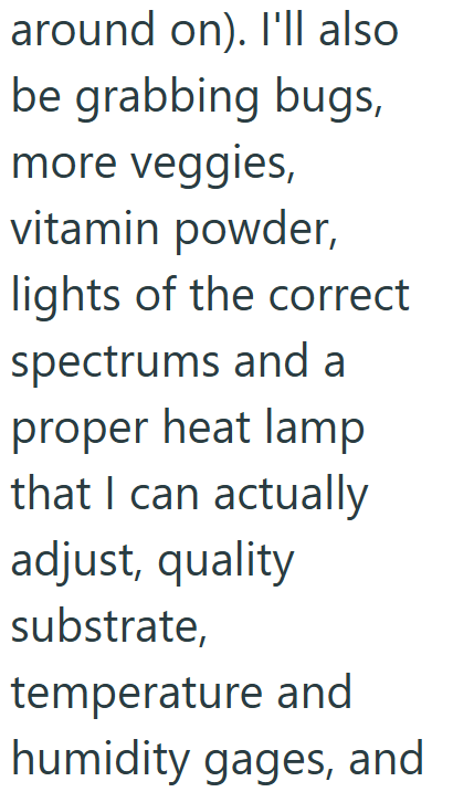 around on). I'll also be grabbing bugs, more veggies, vitamin powder, lights of the correct spectrums and a proper heat lamp that I can actually adjust, quality substrate, temperature and humidity gages, and