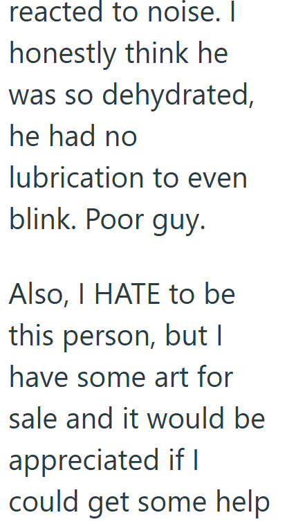 reacted to noise. I honestly think he was so dehydrated, he had no lubrication to even blink. Poor guy. Also, I HATE to be this person, but I have some art for sale and it would be appreciated if I could get some help