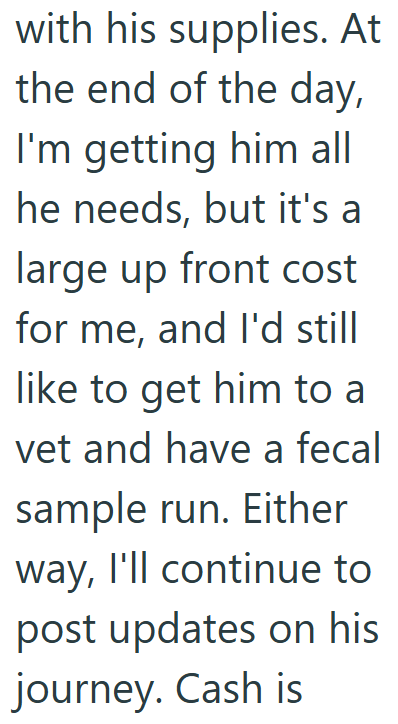 with his supplies. At the end of the day, I'm getting him all he needs, but it's a large up front cost for me, and I'd still like to get him to a vet and have a fecal sample run. Either way, I'll continue to post updates on his journey. Cash is
