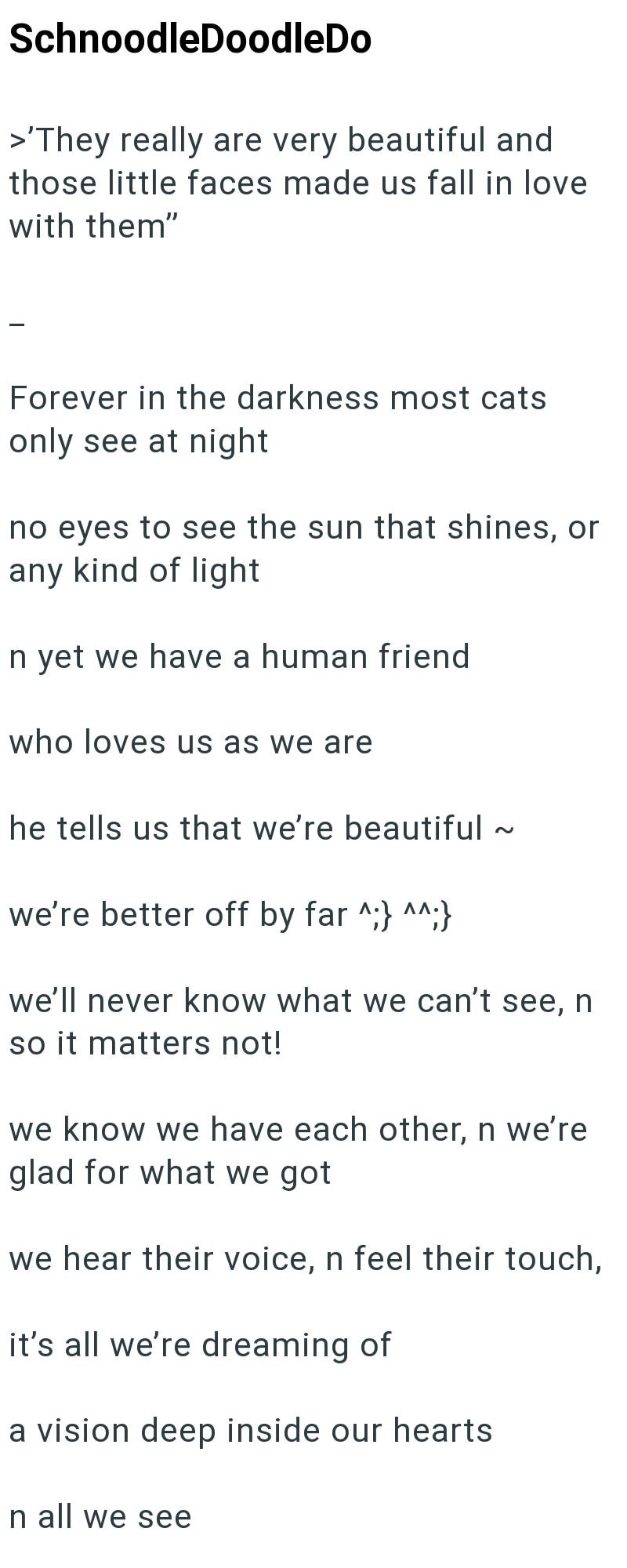 SchnoodleDoodleDo >'They really are very beautiful and those little faces made us fall in love with them" Forever in the darkness most cats only see at night no eyes to see the sun that shines, or any kind of light In yet we have a human friend who loves us as we are he tells us that we're beautiful ~ we're better off by far ^;} ^^;} we'll never know what we can't see, n so it matters not! we know we have each other, n we're glad for what we got we hear their voice, n feel their touch, it's all