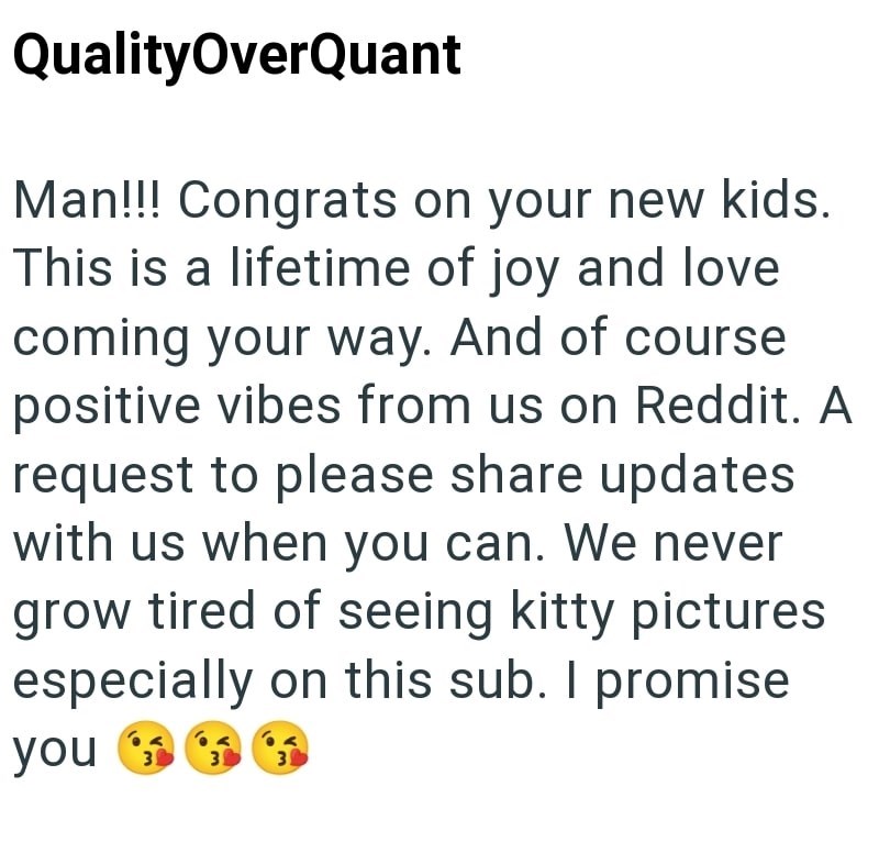 QualityOverQuant Man!!! Congrats on your new kids. This is a lifetime of joy and love coming your way. And of course positive vibes from us on Reddit. A request to please share updates with us when you can. We never grow tired of seeing kitty pictures especially on this sub. I promise you 3 3