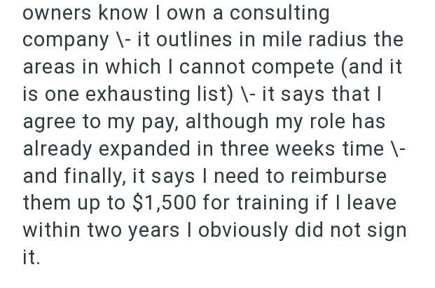 owners know I own a consulting company \- it outlines in mile radius the areas in which I cannot compete (and it is one exhausting list) \- it says that I agree to my pay, although my role has already expanded in three weeks time \- and finally, it says I need to reimburse them up to $1,500 for training if I leave within two years I obviously did not sign it.