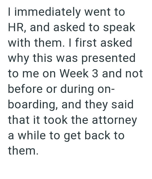 I immediately went to HR, and asked to speak with them. I first asked why this was presented to me on Week 3 and not before or during on- boarding, and they said that it took the attorney a while to get back to them.