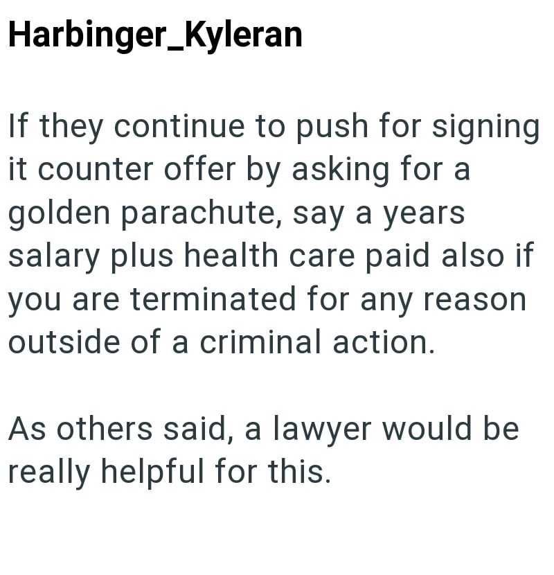 Harbinger_Kyleran If they continue to push for signing it counter offer by asking for a golden parachute, say a years salary plus health care paid also if you are terminated for any reason outside of a criminal action. As others said, a lawyer would be really helpful for this.