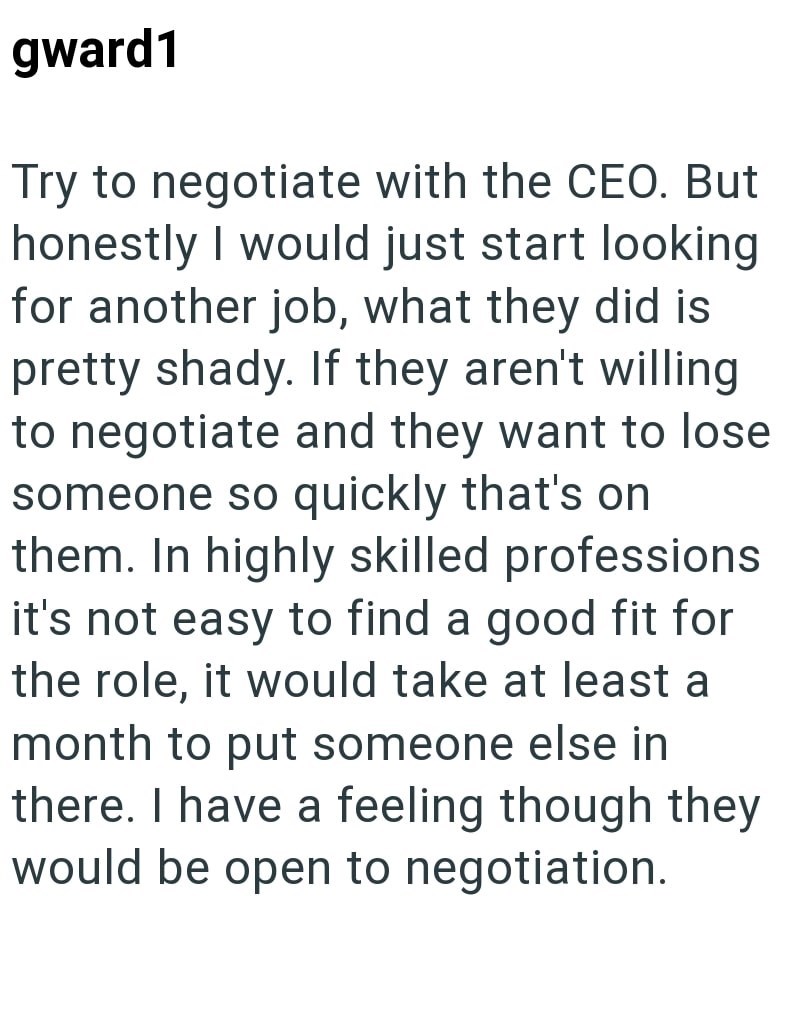 gward1 Try to negotiate with the CEO. But honestly I would just start looking for another job, what they did is pretty shady. If they aren't willing to negotiate and they want to lose someone so quickly that's on them. In highly skilled professions it's not easy to find a good fit for the role, it would take at least a month to put someone else in there. I have a feeling though they would be open to negotiation.