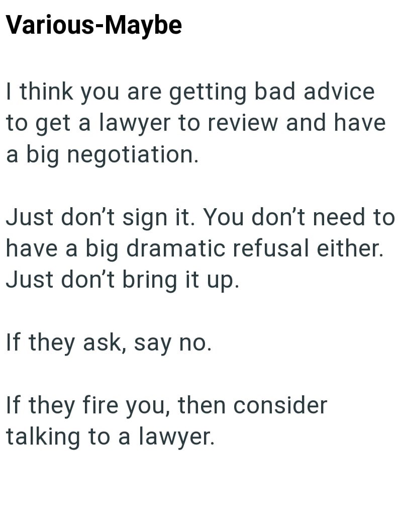 Various-Maybe I think you are getting bad advice to get a lawyer to review and have a big negotiation. Just don't sign it. You don't need to have a big dramatic refusal either. Just don't bring it up. If they ask, say no. If they fire you, then consider talking to a lawyer.