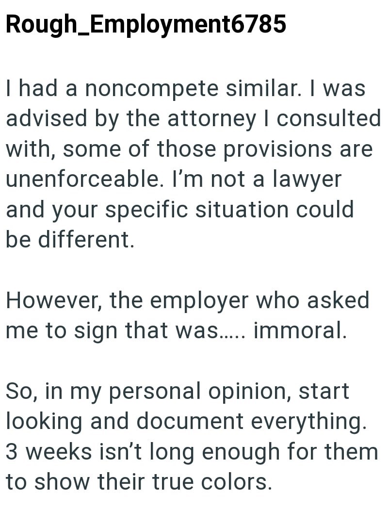Rough_Employment6785 I had a noncompete similar. I was advised by the attorney I consulted with, some of those provisions are unenforceable. I'm not a lawyer and your specific situation could be different. However, the employer who asked me to sign that was..... immoral. So, in my personal opinion, start looking and document everything. 3 weeks isn't long enough for them to show their true colors.