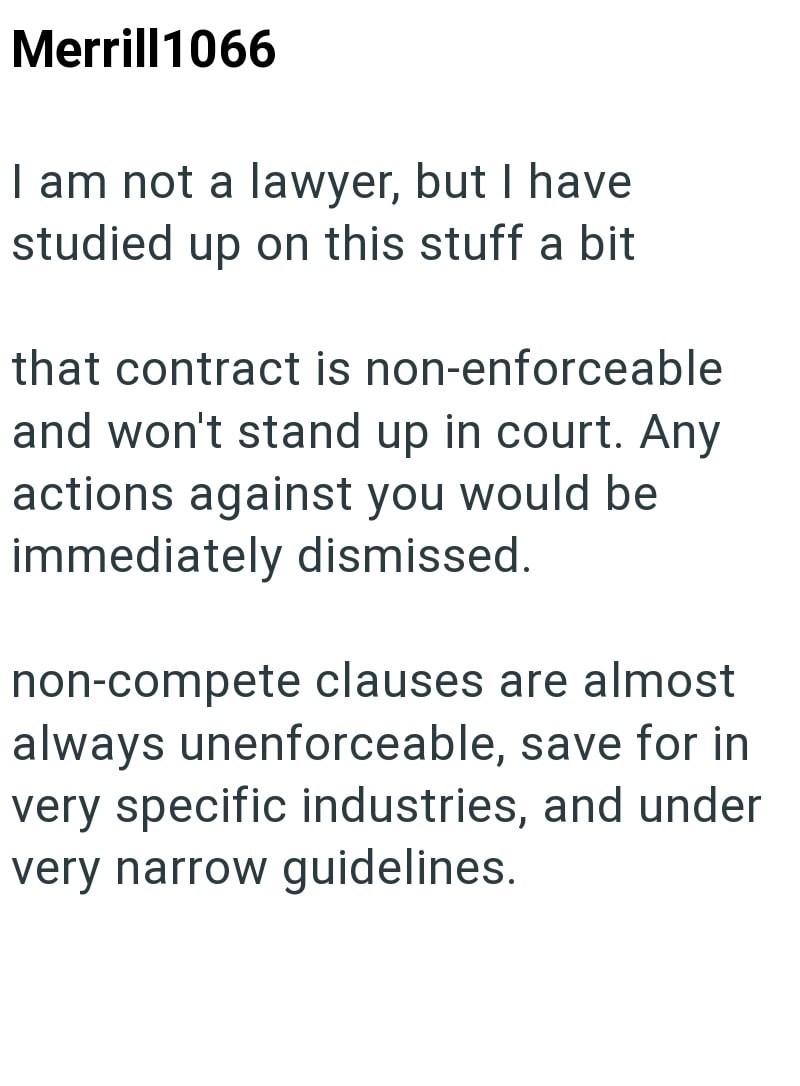 Merrill1066 I am not a lawyer, but I have studied up on this stuff a bit that contract is non-enforceable and won't stand up in court. Any actions against you would be immediately dismissed. non-compete clauses are almost always unenforceable, save for in very specific industries, and under very narrow guidelines.