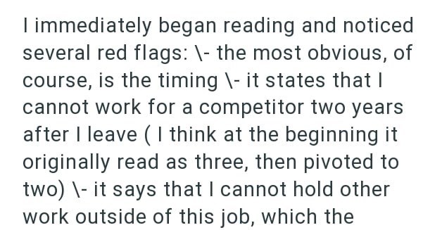 I immediately began reading and noticed several red flags: \- the most obvious, of course, is the timing \- it states that I cannot work for a competitor two years after I leave (I think at the beginning it originally read as three, then pivoted to two)\it says that I cannot hold other work outside of this job, which the