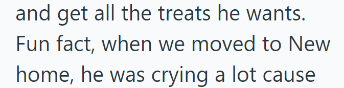 and get all the treats he wants. Fun fact, when we moved to New home, he was crying a lot cause