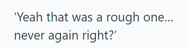 'Yeah that was a rough one... never again right?'