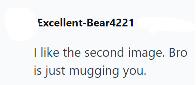 Excellent-Bear4221 I like the second image. Bro is just mugging you.