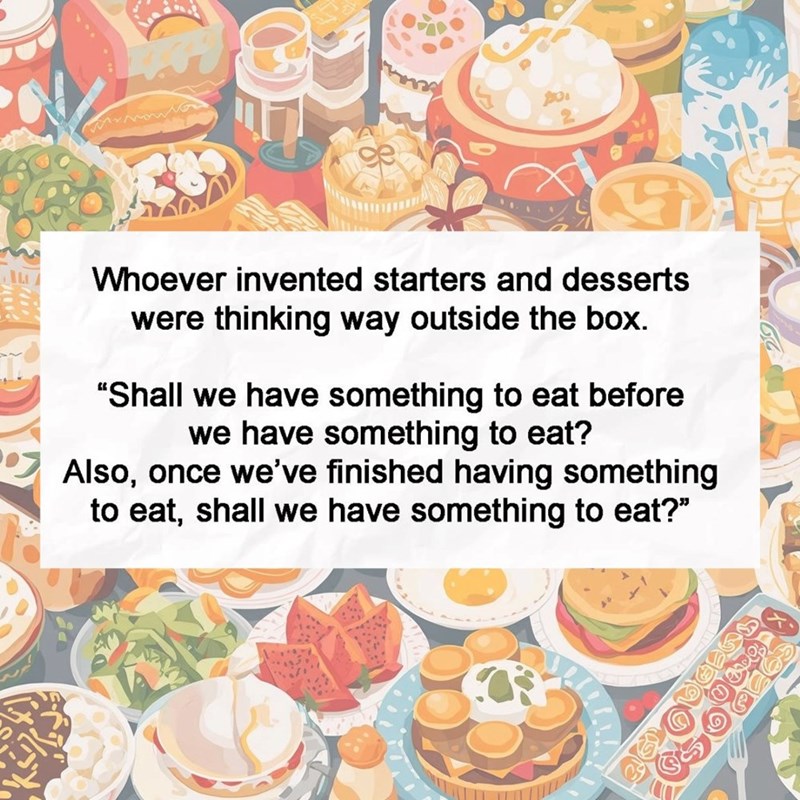 Whoever invented starters and desserts were thinking way outside the box. "Shall we have something to eat before we have something to eat? Also, once we've finished having something to eat, shall we have something to eat?"