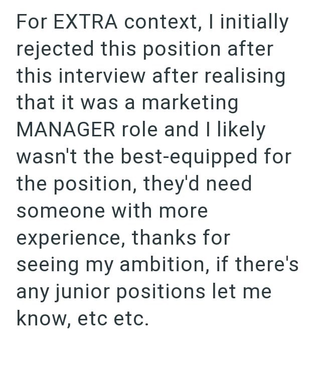 For EXTRA context, I initially rejected this position after this interview after realising that it was a marketing MANAGER role and I likely wasn't the best-equipped for the position, they'd need someone with more experience, thanks for seeing my ambition, if there's any junior positions let me know, etc etc.