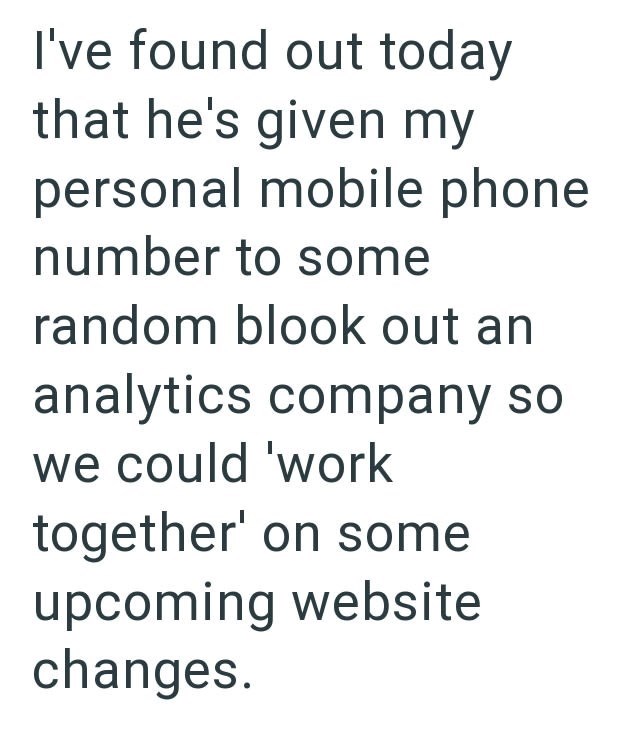 I've found out today that he's given my personal mobile phone number to some random blook out an analytics company so we could 'work together' on some upcoming website changes.