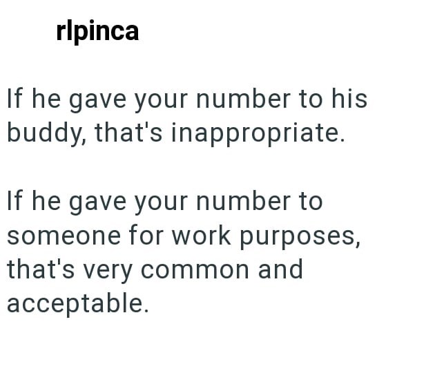 rlpinca If he gave your number to his buddy, that's inappropriate. If he gave your number to someone for work purposes, that's very common and acceptable.