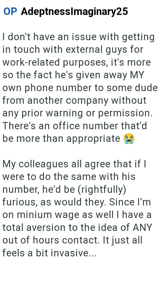 OP AdeptnessImaginary25 I don't have an issue with getting in touch with external guys for work-related purposes, it's more so the fact he's given away MY own phone number to some dude from another company without any prior warning or permission. There's an office number that'd be more than appropriate My colleagues all agree that if I were to do the same with his number, he'd be (rightfully) furious, as would they. Since I'm on minium wage as well I have a total aversion to the idea of ANY out