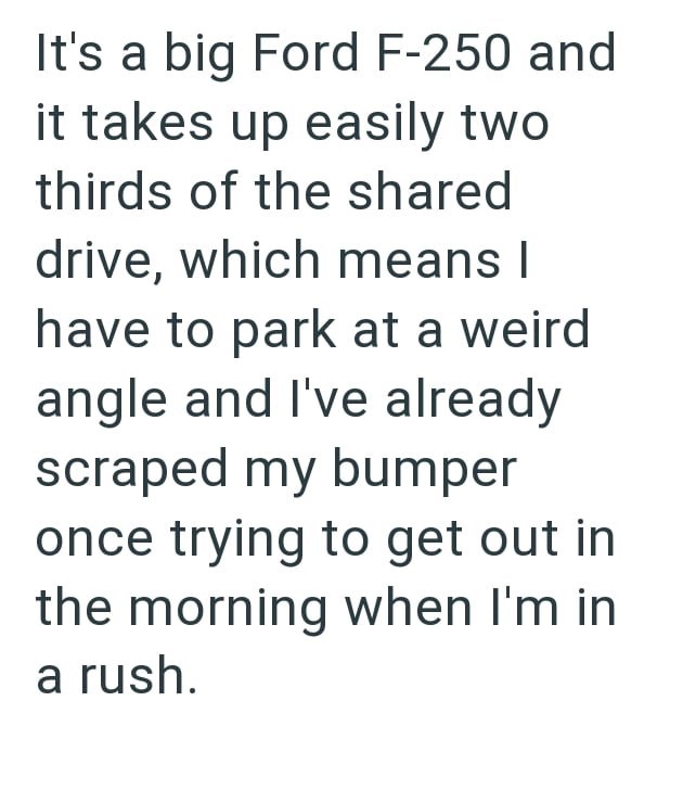 It's a big Ford F-250 and it takes up easily two thirds of the shared drive, which means I have to park at a weird angle and I've already scraped my bumper once trying to get out in the morning when I'm in a rush.