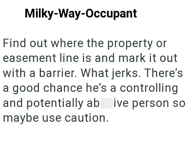 Milky-Way-Occupant Find out where the property or easement line is and mark it out with a barrier. What jerks. There's a good chance he's a controlling and potentially abusive person so maybe use caution.