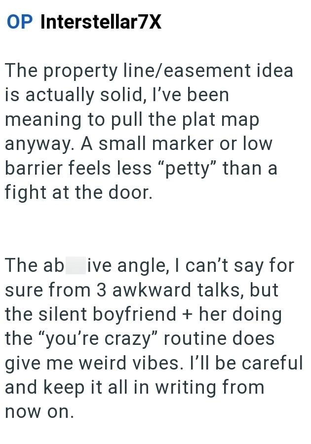OP Interstellar7X The property line/easement idea is actually solid, I've been meaning to pull the plat map anyway. A small marker or low barrier feels less "petty" than a fight at the door. The abusive angle, I can't say for sure from 3 awkward talks, but the silent boyfriend + her doing the "you're crazy" routine does give me weird vibes. I'll be careful and keep it all in writing from now on.