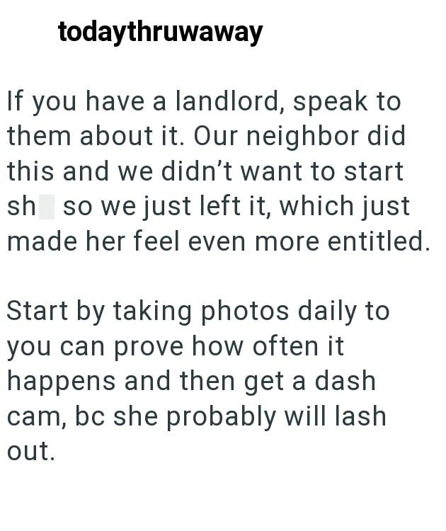todaythruwaway If you have a landlord, speak to them about it. Our neighbor did this and we didn't want to start shit so we just left it, which just made her feel even more entitled. Start by taking photos daily to you can prove how often it happens and then get a dash cam, bc she probably will lash out.