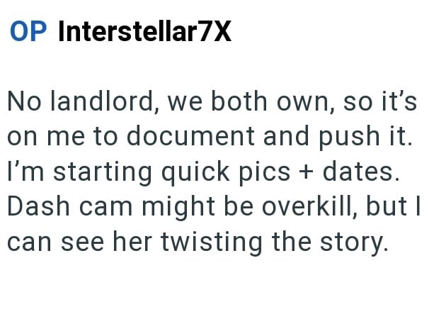 OP Interstellar7X No landlord, we both own, so it's on me to document and push it. I'm starting quick pics + dates. Dash cam might be overkill, but I can see her twisting the story.