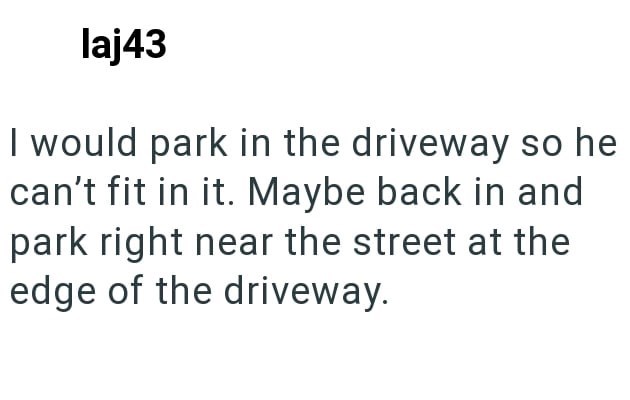 laj43 I would park in the driveway so he can't fit in it. Maybe back in and park right near the street at the edge of the driveway.