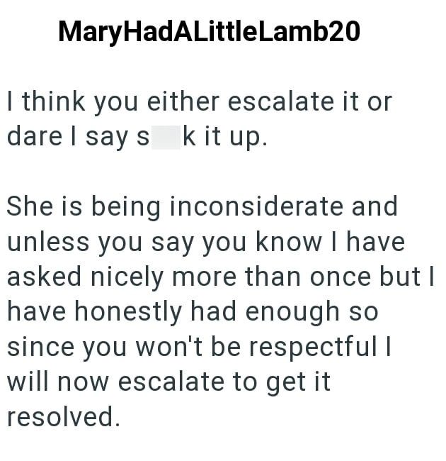MaryHadALittleLamb20 I think you either escalate it or dare I say suck it up. She is being inconsiderate and unless you say you know I have asked nicely more than once but I have honestly had enough so since you won't be respectful I will now escalate to get it resolved.
