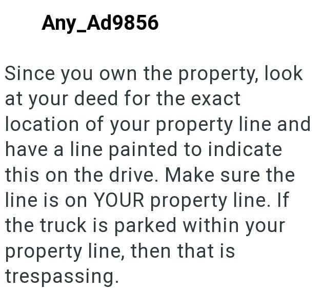 Any_Ad9856 Since you own the property, look at your deed for the exact location of your property line and have a line painted to indicate this on the drive. Make sure the line is on YOUR property line. If the truck is parked within your property line, then that is trespassing.