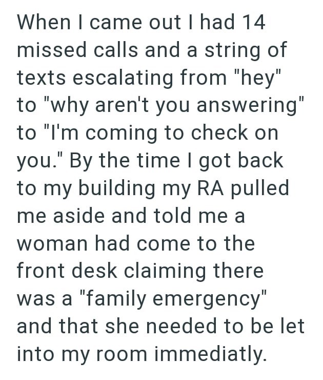 When I came out I had 14 missed calls and a string of texts escalating from "hey" to "why aren't you answering" to "I'm coming to check on you." By the time I got back to my building my RA pulled me aside and told me a woman had come to the front desk claiming there was a "family emergency" and that she needed to be let into my room immediatly.