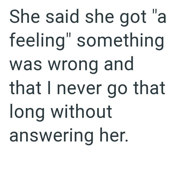 She said she got "a feeling" something was wrong and that I never go that long without answering her.