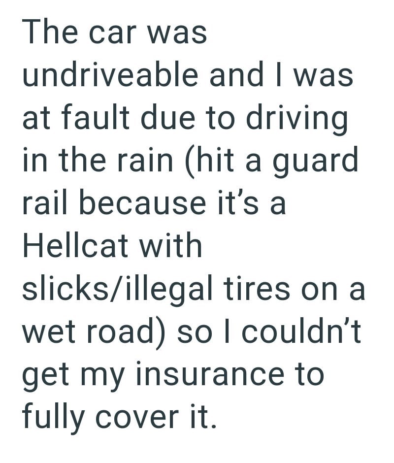 The car was undriveable and I was at fault due to driving in the rain (hit a guard rail because it's a Hellcat with slicks/illegal tires on a wet road) so I couldn't get my insurance to fully cover it.