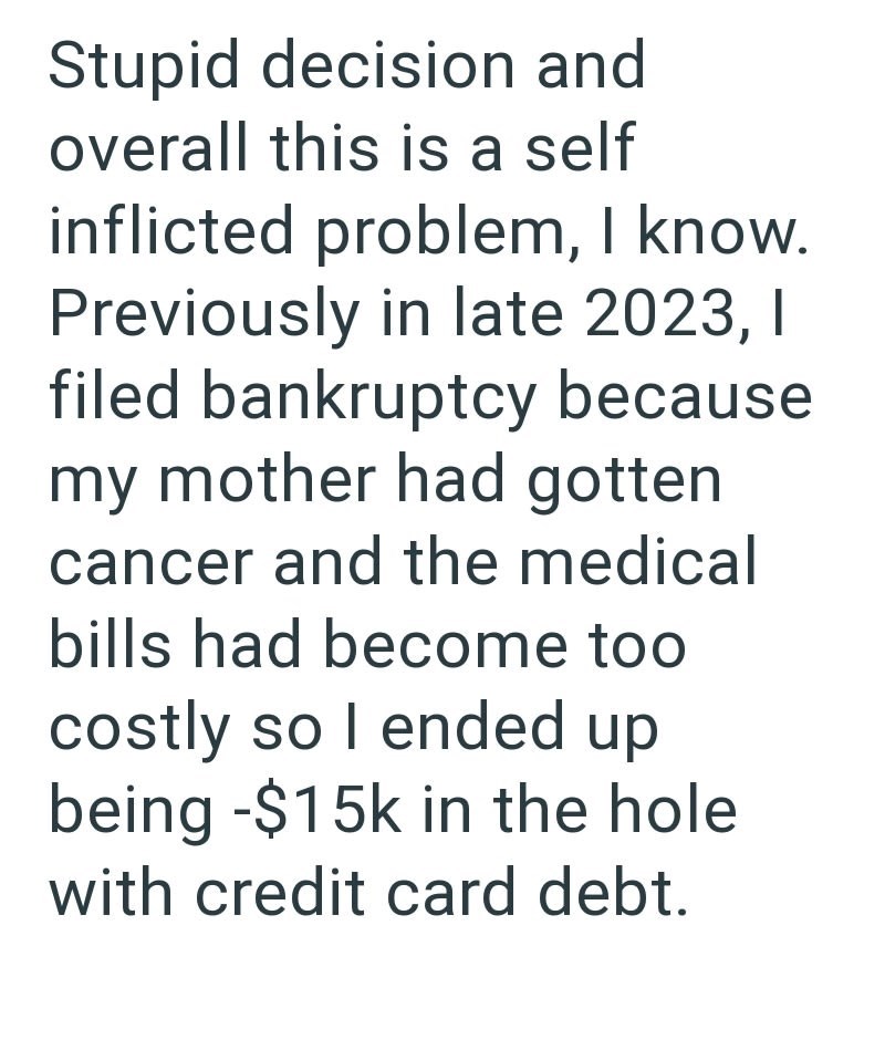 Stupid decision and overall this is a self inflicted problem, I know. Previously in late 2023, I filed bankruptcy because my mother had gotten cancer and the medical bills had become too costly so I ended up being -$15k in the hole with credit card debt.