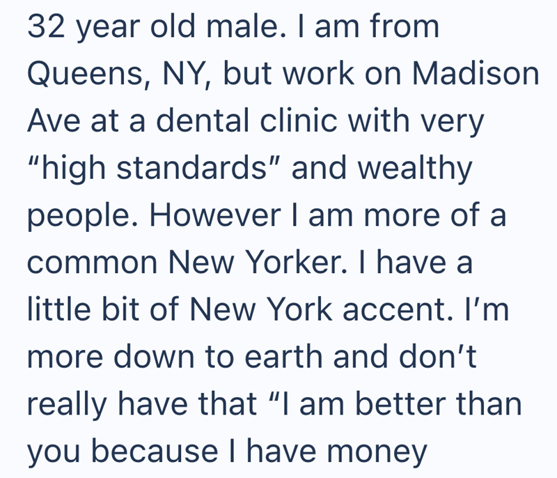 32 year old male. I am from Queens, NY, but work on Madison Ave at a dental clinic with very "high standards" and wealthy people. However I am more of a common New Yorker. I have a little bit of New York accent. I'm more down to earth and don't really have that "I am better than you because I have money