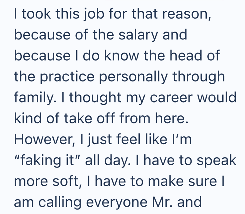I took this job for that reason, because of the salary and because I do know the head of the practice personally through family. I thought my career would kind of take off from here. However, I just feel like I'm "faking it" all day. I have to speak more soft, I have to make sure I am calling everyone Mr. and