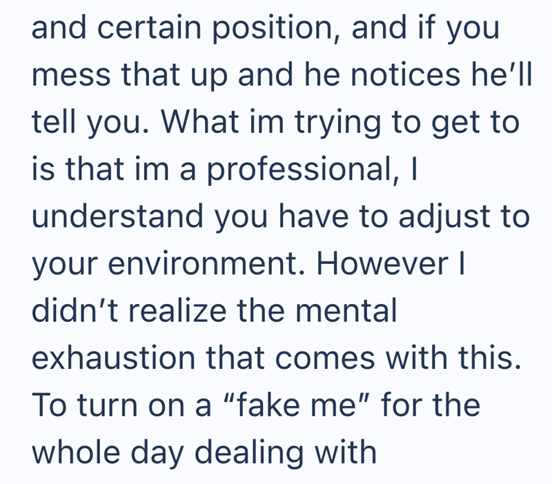 and certain position, and if you mess that up and he notices he'll tell you. What im trying to get to is that im a professional, I understand you have to adjust to your environment. However I didn't realize the mental exhaustion that comes with this. To turn on a "fake me" for the whole day dealing with