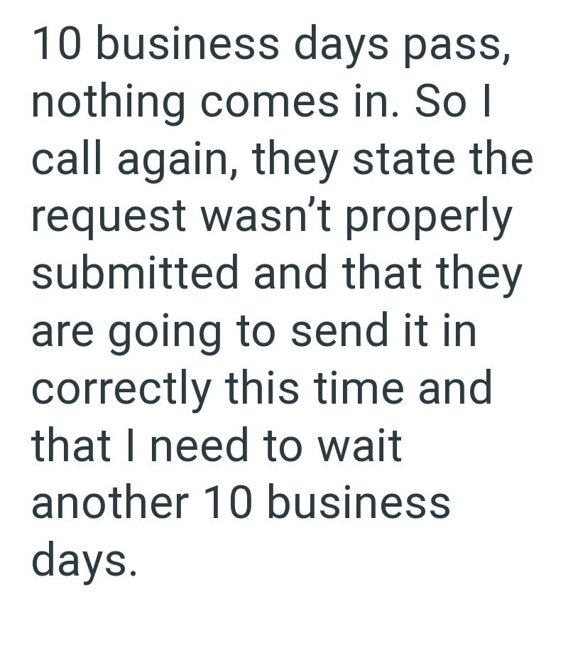 10 business days pass, nothing comes in. So I call again, they state the request wasn't properly submitted and that they are going to send it in correctly this time and that I need to wait another 10 business days.