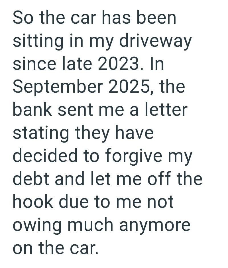 So the car has been sitting in my driveway since late 2023. In September 2025, the bank sent me a letter stating they have decided to forgive my debt and let me off the hook due to me not owing much anymore. on the car.