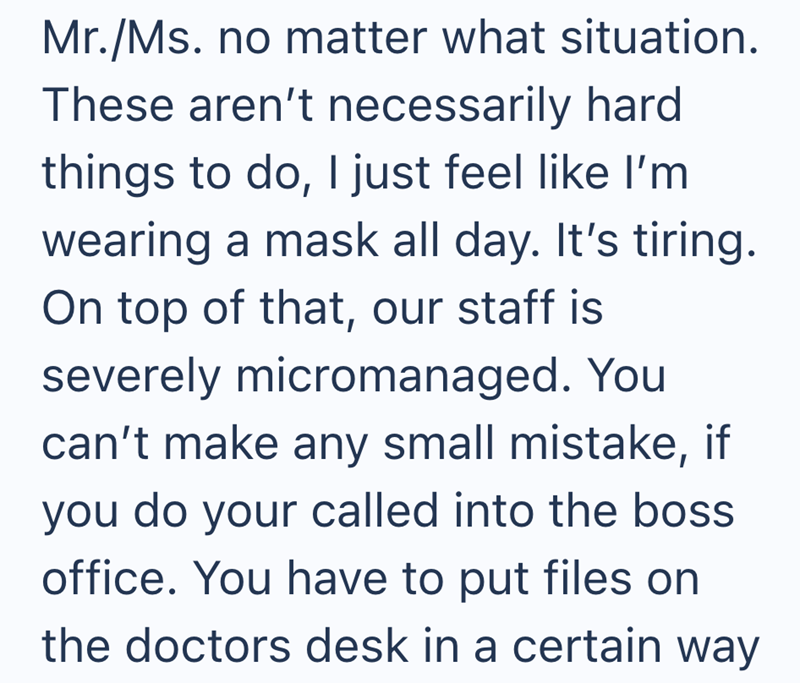 Mr./Ms. no matter what situation. These aren't necessarily hard things to do, I just feel like I'm wearing a mask all day. It's tiring. On top of that, our staff is severely micromanaged. You can't make any small mistake, if you do your called into the boss office. You have to put files on the doctors desk in a certain way