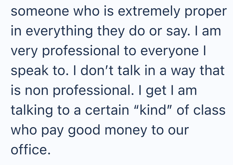 someone who is extremely proper in everything they do or say. I am very professional to everyone I speak to. I don't talk in a way that is non professional. I get I am talking to a certain "kind" of class who pay good money to our office.