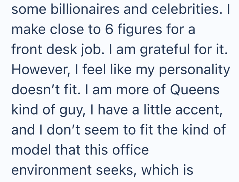 some billionaires and celebrities. I make close to 6 figures for a front desk job. I am grateful for it. However, I feel like my personality doesn't fit. I am more of Queens kind of guy, I have a little accent, and I don't seem to fit the kind of model that this office environment seeks, which is