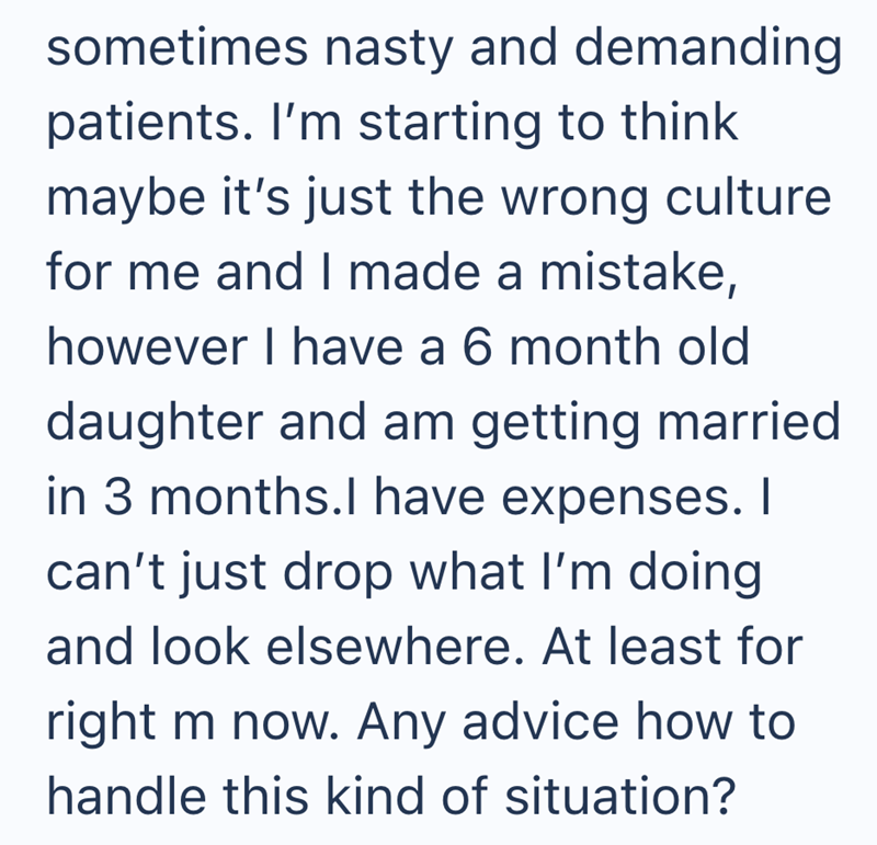 sometimes nasty and demanding patients. I'm starting to think maybe it's just the wrong culture for me and I made a mistake, however I have a 6 month old daughter and am getting married in 3 months.I have expenses. I can't just drop what I'm doing and look elsewhere. At least for right m now. Any advice how to handle this kind of situation?