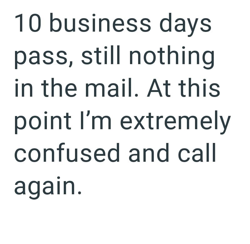 10 business days pass, still nothing in the mail. At this point I'm extremely confused and call again.