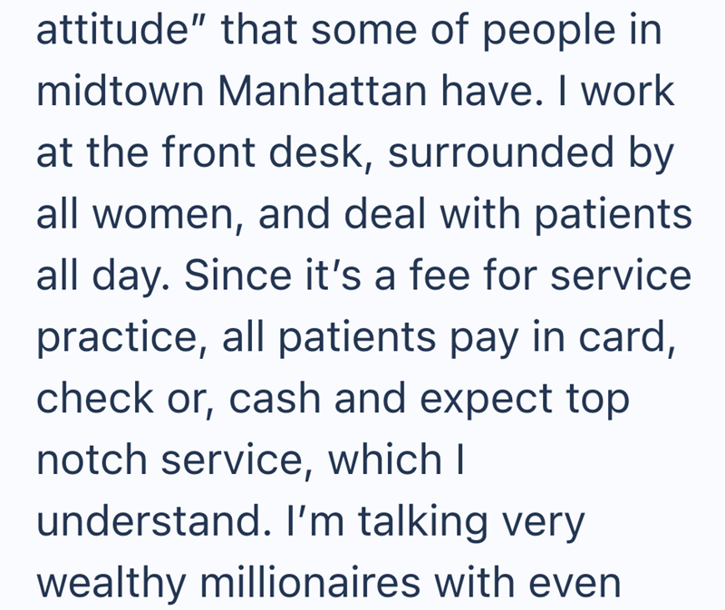 attitude" that some of people in midtown Manhattan have. I work at the front desk, surrounded by all women, and deal with patients all day. Since it's a fee for service practice, all patients pay in card, check or, cash and expect top notch service, which I understand. I'm talking very wealthy millionaires with even