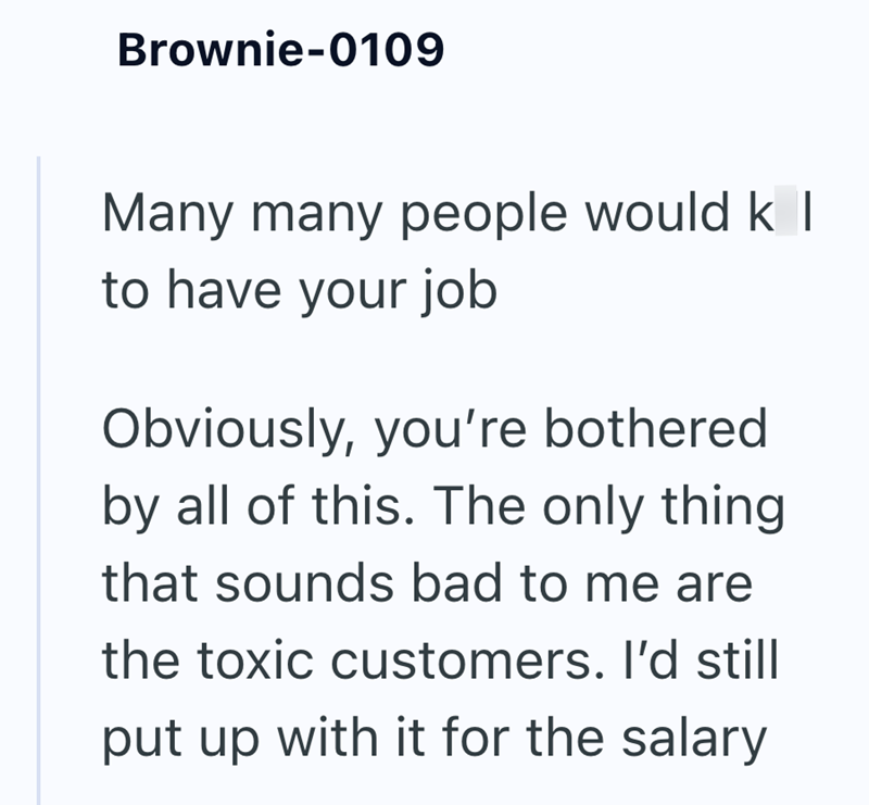 Brownie-0109 Many many people would k I to have your job Obviously, you're bothered by all of this. The only thing that sounds bad to me are the toxic customers. I'd still put up with it for the salary