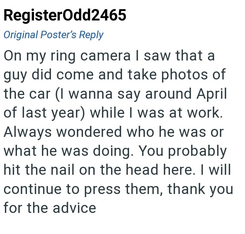 RegisterOdd2465 Original Poster's Reply On my ring camera I saw that a guy did come and take photos of the car (I wanna say around April of last year) while I was at work. Always wondered who he was or what he was doing. You probably hit the nail on the head here. I will continue to press them, thank you for the advice