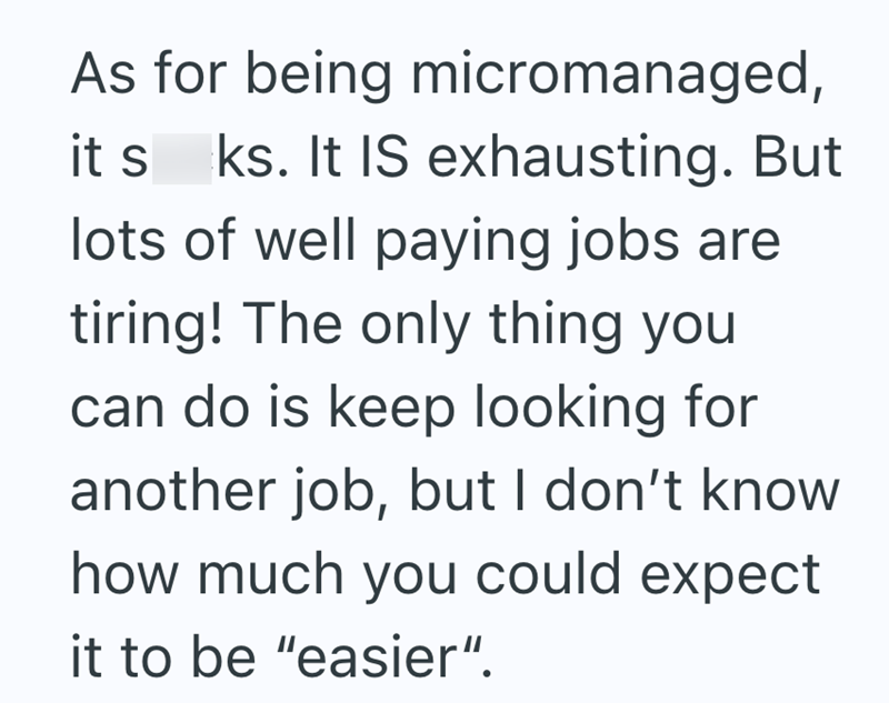 As for being micromanaged, it s ks. It IS exhausting. But lots of well paying jobs are tiring! The only thing you can do is keep looking for another job, but I don't know how much you could expect it to be "easier".