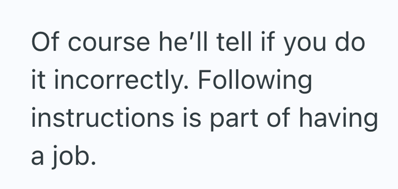 Of course he'll tell if you do it incorrectly. Following instructions is part of having a job.