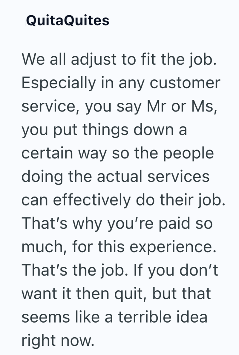 QuitaQuites We all adjust to fit the job. Especially in any customer service, you say Mr or Ms, you put things down a certain way so the people doing the actual services can effectively do their job. That's why you're paid so much, for this experience. That's the job. If you don't want it then quit, but that seems like a terrible idea right now.